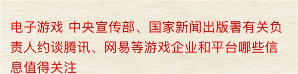 电子游戏 中央宣传部、国家新闻出版署有关负责人约谈腾讯、网易等游戏企业和平台哪些信息值得关注