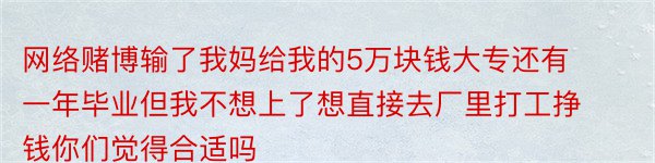 网络赌博输了我妈给我的5万块钱大专还有一年毕业但我不想上了想直接去厂里打工挣钱你们觉得合适吗