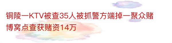 铜陵一KTV被查35人被抓警方端掉一聚众赌博窝点查获赌资14万