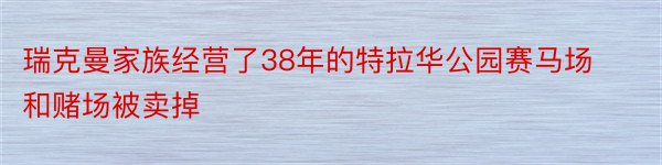 瑞克曼家族经营了38年的特拉华公园赛马场和赌场被卖掉