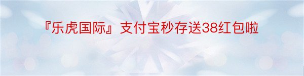 『乐虎国际』支付宝秒存送38红包啦