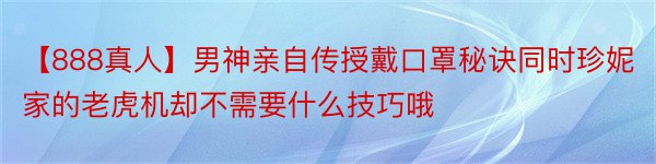 【888真人】男神亲自传授戴口罩秘诀同时珍妮家的老虎机却不需要什么技巧哦