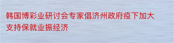 韩国博彩业研讨会专家倡济州政府疫下加大支持保就业振经济