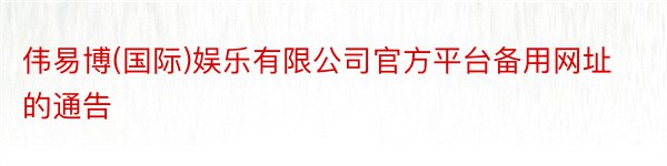 伟易博(国际)娱乐有限公司官方平台备用网址的通告