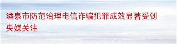 酒泉市防范治理电信诈骗犯罪成效显著受到央媒关注