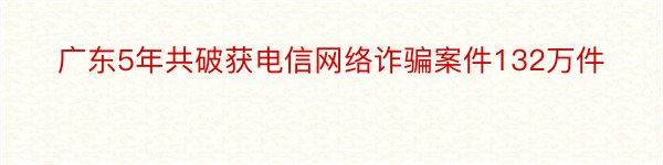 广东5年共破获电信网络诈骗案件132万件