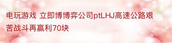 电玩游戏 立即博博弈公司ptLHJ高速公路艰苦战斗再赢利70块